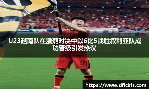 U23越南队在激烈对决中以6比5战胜叙利亚队成功晋级引发热议